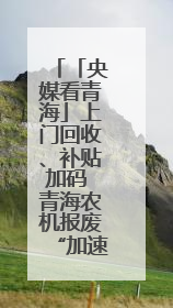 「央媒看青海」上门回收、补贴加码 青海农机报废“加速跑”