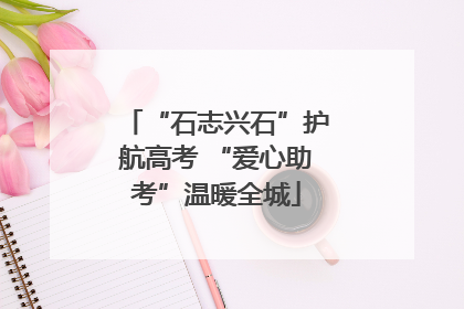 “石志兴石”护航高考 “爱心助考”温暖全城