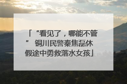 “看见了，哪能不管” 铜川民警秦焦磊休假途中勇救落水女孩