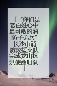 “你们是老百姓心中最可敬的消防子弟兵” 长沙市消防救援支队完成龙山抗洪使命归队