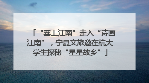 “塞上江南”走入“诗画江南”，宁夏文旅邀在杭大学生探秘“星星故乡”