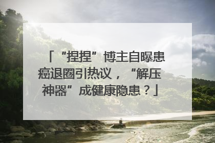“捏捏”博主自曝患癌退圈引热议，“解压神器”成健康隐患？
