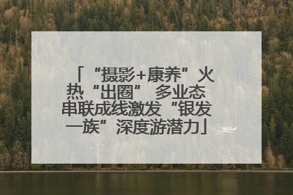 “摄影+康养”火热“出圈” 多业态串联成线激发“银发一族”深度游潜力