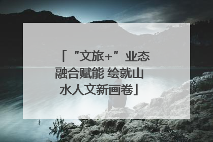 “文旅+”业态融合赋能 绘就山水人文新画卷