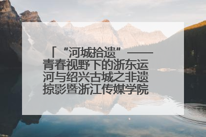 “河城拾遗”——青春视野下的浙东运河与绍兴古城之非遗掠影暨浙江传媒学院小学期来绍