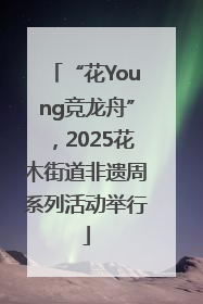 “花Young竞龙舟”，2025花木街道非遗周系列活动举行