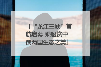 “龙江三峡”首航启幕 乘船赏中俄两国生态之美