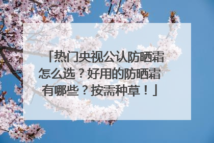热门央视公认防晒霜怎么选？好用的防晒霜有哪些？按需种草！