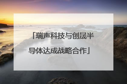 瑞声科技与创晟半导体达成战略合作