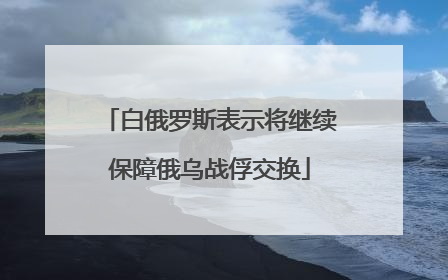 白俄罗斯表示将继续保障俄乌战俘交换