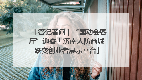 答记者问｜“国动会客厅”迎客！济南人防商城跃变创业者展示平台