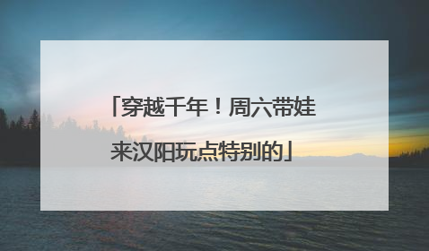 穿越千年！周六带娃来汉阳玩点特别的