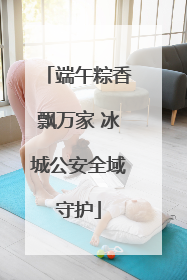 端午粽香飘万家 冰城公安全域守护
