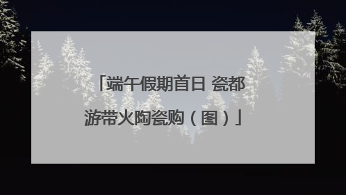 端午假期首日 瓷都游带火陶瓷购（图）