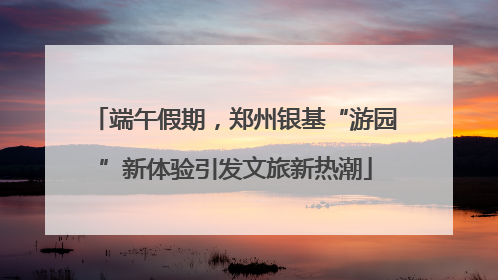 端午假期，郑州银基“游园”新体验引发文旅新热潮
