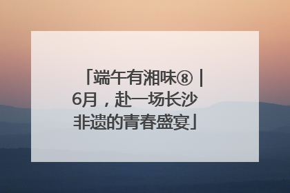端午有湘味⑧｜6月，赴一场长沙非遗的青春盛宴