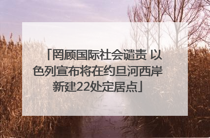 罔顾国际社会谴责 以色列宣布将在约旦河西岸新建22处定居点