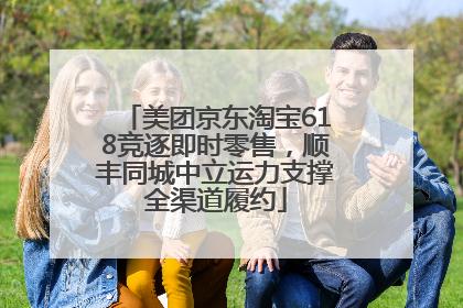 美团京东淘宝618竞逐即时零售，顺丰同城中立运力支撑全渠道履约
