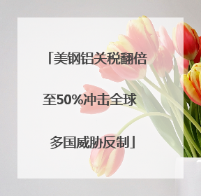 美钢铝关税翻倍至50%冲击全球 多国威胁反制