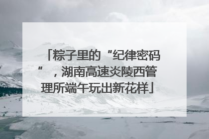 粽子里的“纪律密码”，湖南高速炎陵西管理所端午玩出新花样
