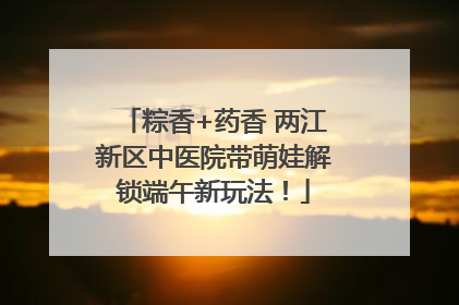 粽香+药香 两江新区中医院带萌娃解锁端午新玩法！