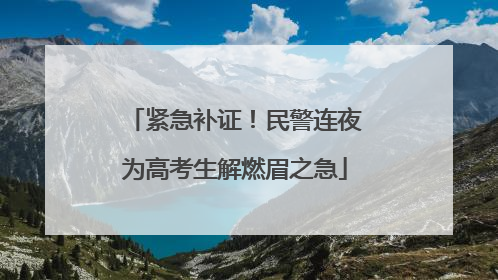 紧急补证！民警连夜为高考生解燃眉之急