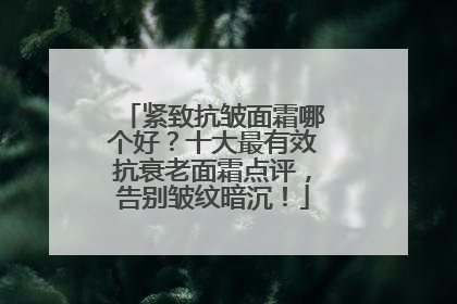 紧致抗皱面霜哪个好？十大最有效抗衰老面霜点评，告别皱纹暗沉！