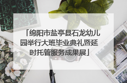 绵阳市盐亭县石龙幼儿园举行大班毕业典礼暨延时托管服务成果展