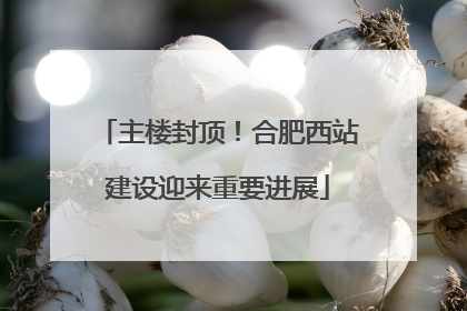 主楼封顶！合肥西站建设迎来重要进展
