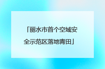 丽水市首个空域安全示范区落地青田