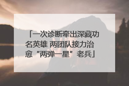 一次诊断牵出深藏功名英雄 两团队接力治愈“两弹一星”老兵