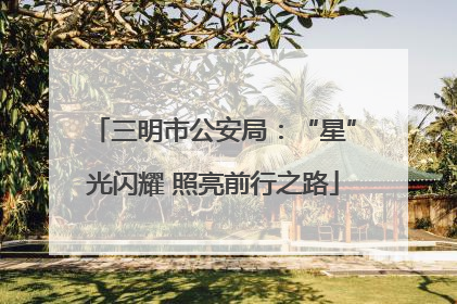 三明市公安局：“星”光闪耀 照亮前行之路