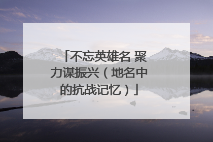 不忘英雄名 聚力谋振兴（地名中的抗战记忆）