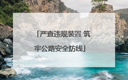严查违规装置 筑牢公路安全防线