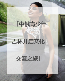 中俄青少年吉林开启文化交流之旅