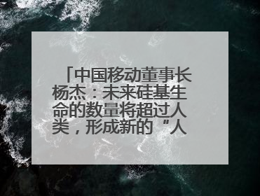 中国移动董事长杨杰：未来硅基生命的数量将超过人类，形成新的“人口红利”