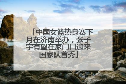 中国女篮热身赛下月在济南举办，张子宇有望在家门口迎来国家队首秀