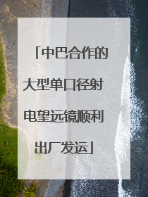 中巴合作的大型单口径射电望远镜顺利出厂发运