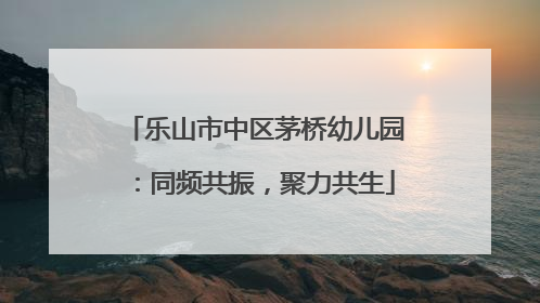 乐山市中区茅桥幼儿园：同频共振，聚力共生