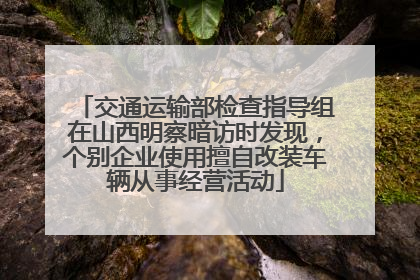 交通运输部检查指导组在山西明察暗访时发现，个别企业使用擅自改装车辆从事经营活动
