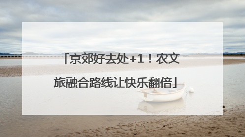 京郊好去处+1！农文旅融合路线让快乐翻倍