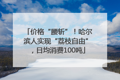 价格“腰斩”！哈尔滨人实现“荔枝自由”，日均消费100吨