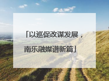 以巡促改谋发展，南乐融媒谱新篇