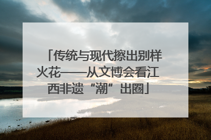 传统与现代擦出别样火花——从文博会看江西非遗“潮”出圈