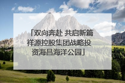 双向奔赴 共启新篇 祥源控股集团战略投资海昌海洋公园