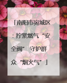 南阳市宛城区：拧紧燃气“安全阀” 守护群众“烟火气”
