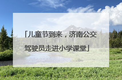 儿童节到来，济南公交驾驶员走进小学课堂