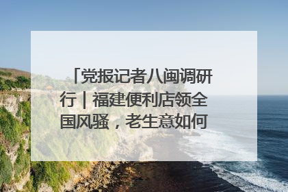 党报记者八闽调研行｜福建便利店领全国风骚，老生意如何玩出新玩法？