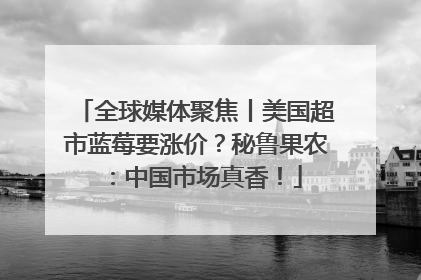 全球媒体聚焦丨美国超市蓝莓要涨价？秘鲁果农：中国市场真香！