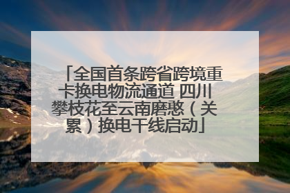 全国首条跨省跨境重卡换电物流通道 四川攀枝花至云南磨憨（关累）换电干线启动